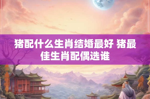 猪配什么生肖结婚最好 猪最佳生肖配偶选谁