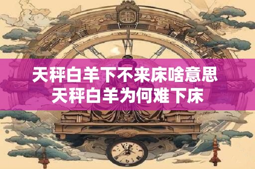 天秤白羊下不来床啥意思 天秤白羊为何难下床