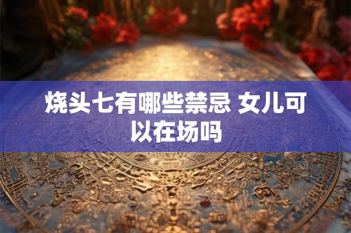 烧头七有哪些禁忌 女儿可以在场吗