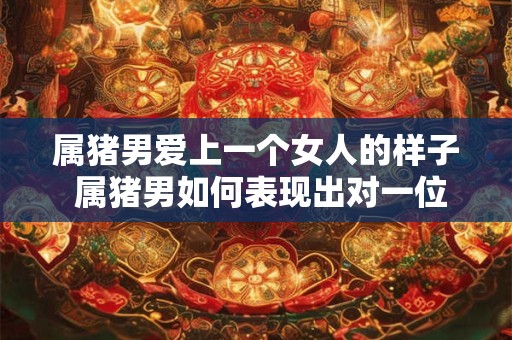 属猪男爱上一个女人的样子 属猪男如何表现出对一位女性的爱意 属猪男爱上一个女人的样子 属猪男如何表现出对一位女性的爱意