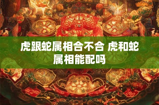 虎跟蛇属相合不合 虎和蛇属相能配吗