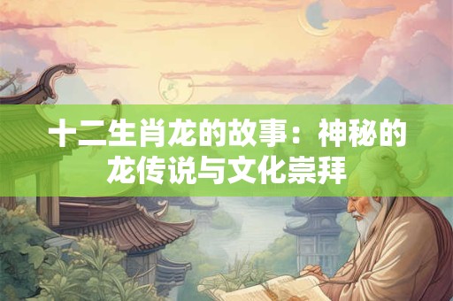 十二生肖龙的故事：神秘的龙传说与文化崇拜