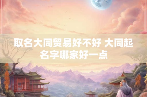 取名大同贸易好不好 大同起名字哪家好一点