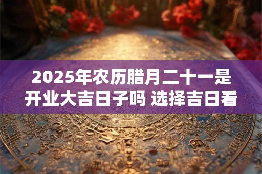 2025年农历腊月二十一是开业大吉日子吗 选择吉日看八字