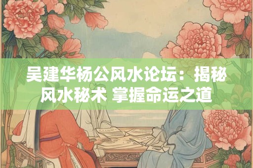 吴建华杨公风水论坛：揭秘风水秘术 掌握命运之道