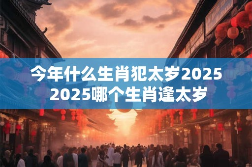 今年什么生肖犯太岁2025 2025哪个生肖逢太岁
