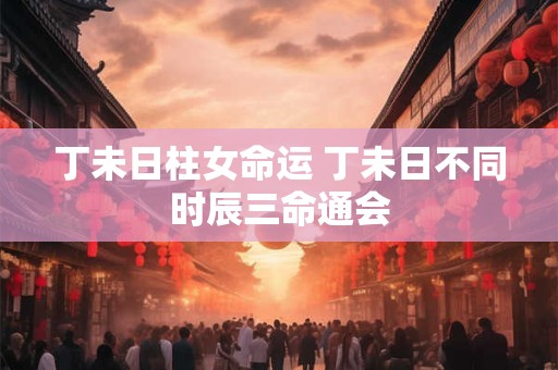 丁未日柱女命运 丁未日不同时辰三命通会