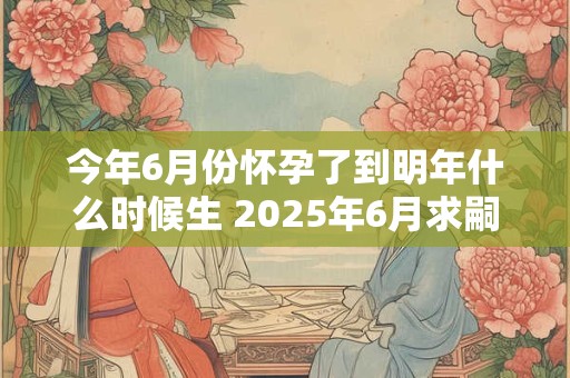 今年6月份怀孕了到明年什么时候生 2025年6月求嗣吉日查询