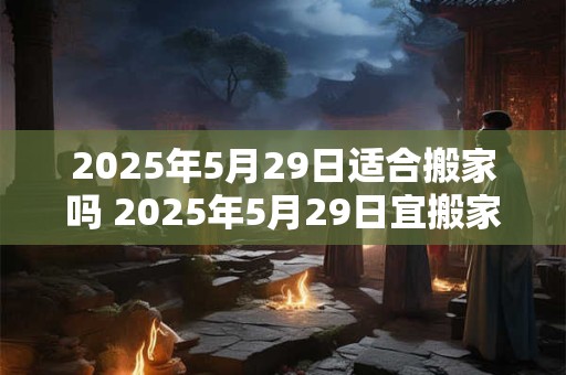 2025年5月29日适合搬家吗 2025年5月29日宜搬家吗