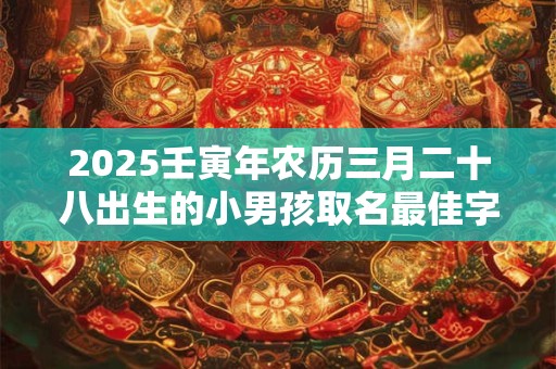 2025壬寅年农历三月二十八出生的小男孩取名最佳字 取什么名字好
