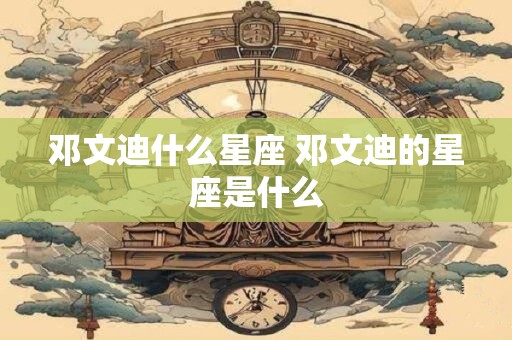 邓文迪什么星座 邓文迪的星座是什么