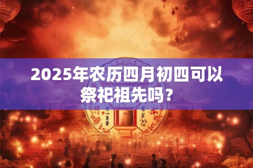 2025年农历四月初四可以祭祀祖先吗？