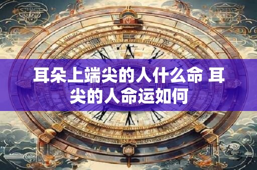 耳朵上端尖的人什么命 耳尖的人命运如何