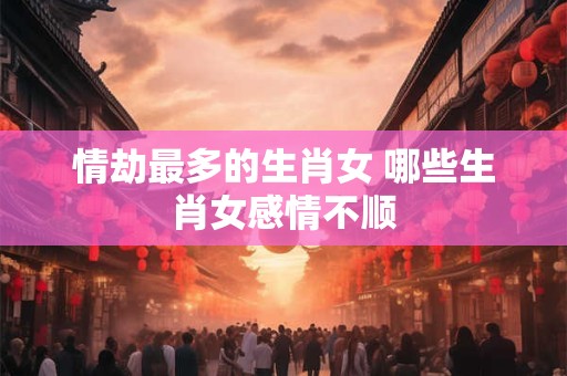 情劫最多的生肖女 哪些生肖女感情不顺