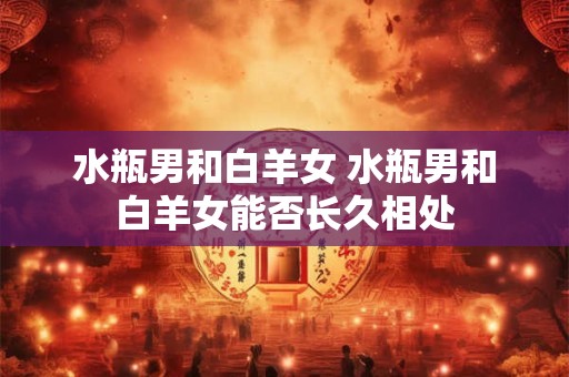 水瓶男和白羊女 水瓶男和白羊女能否长久相处