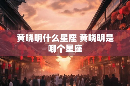 黄晓明什么星座 黄晓明是哪个星座