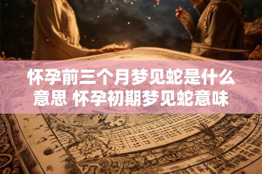 怀孕前三个月梦见蛇是什么意思 怀孕初期梦见蛇意味着什么