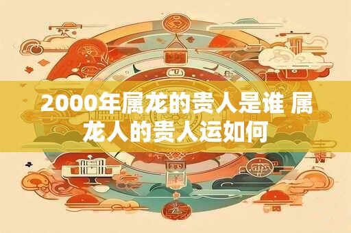 2000年属龙的贵人是谁 属龙人的贵人运如何