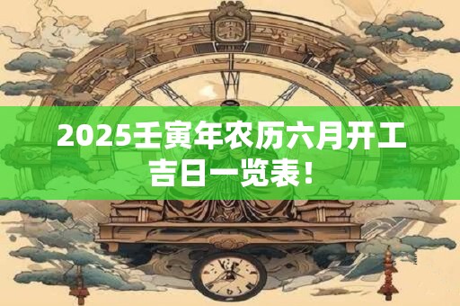 2025壬寅年农历六月开工吉日一览表! 2025壬寅年农历六月开工吉日一览表!