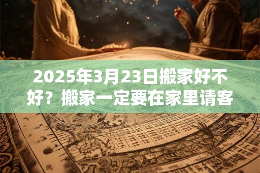 2025年3月23日搬家好不好？搬家一定要在家里请客吗？