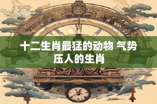 十二生肖最猛的动物 气势压人的生肖