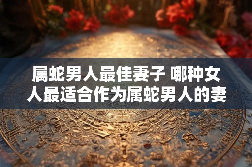 属蛇男人最佳妻子 哪种女人最适合作为属蛇男人的妻子