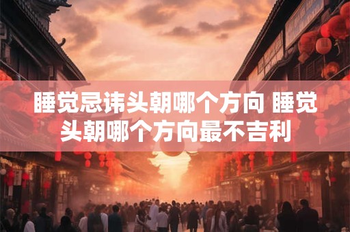 睡觉忌讳头朝哪个方向 睡觉头朝哪个方向最不吉利