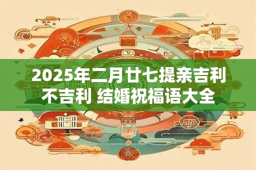 2025年二月廿七提亲吉利不吉利 结婚祝福语大全