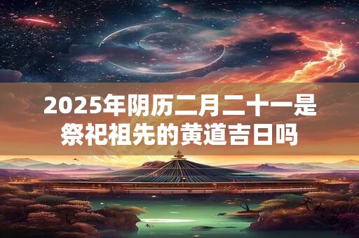 2025年阴历二月二十一是祭祀祖先的黄道吉日吗