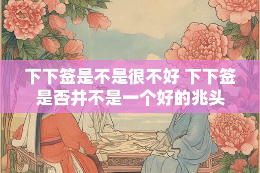 下下签是不是很不好 下下签是否并不是一个好的兆头
