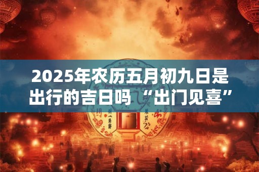 2025年农历五月初九日是出行的吉日吗 “出门见喜”的风水