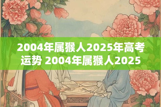 2004年属猴人2025年高考运势 2004年属猴人2025高考如何