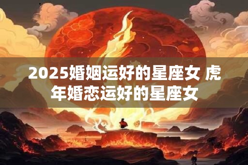 2026婚姻运好的星座女 虎年婚恋运好的星座女 2026婚姻运好的星座女 虎年婚恋运好的星座女