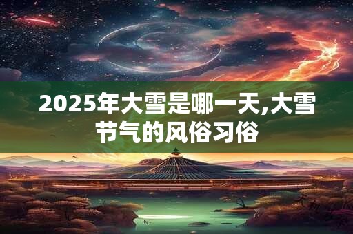 2025年大雪是哪一天,大雪节气的风俗习俗 2025年大雪是哪一天,大雪节气的风俗习俗