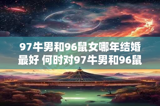 97牛男和96鼠女哪年结婚最好 何时对97牛男和96鼠女最佳结婚时机