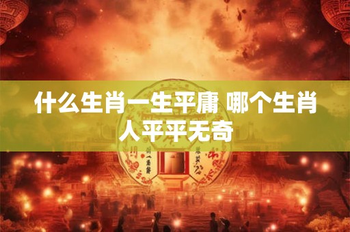 什么生肖一生平庸 哪个生肖人平平无奇