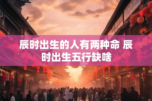 辰时出生的人有两种命 辰时出生五行缺啥