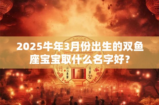 2025牛年3月份出生的双鱼座宝宝取什么名字好？