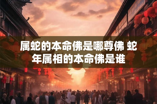 属蛇的本命佛是哪尊佛 蛇年属相的本命佛是谁