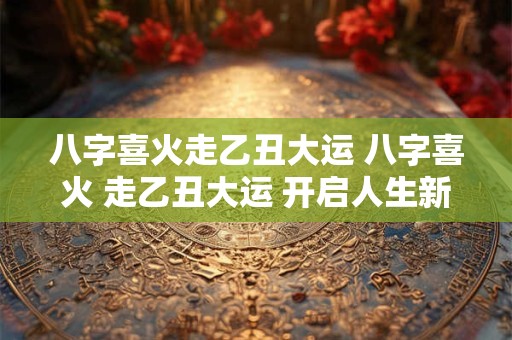 八字喜火走乙丑大运 八字喜火 走乙丑大运 开启人生新篇章