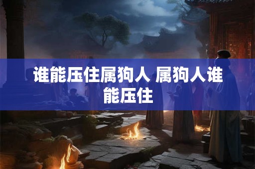 谁能压住属狗人 属狗人谁能压住