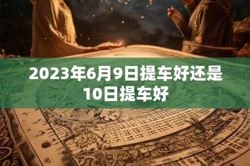 2023年6月9日提车好还是10日提车好