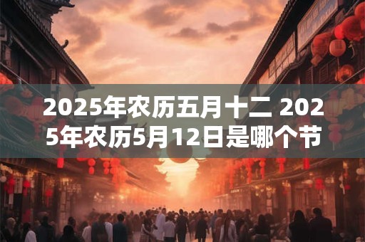 2025年农历五月十二 2025年农历5月12日是哪个节日