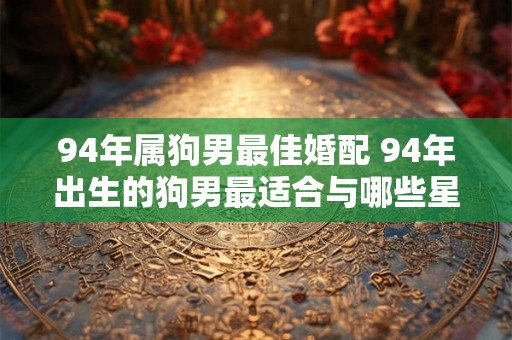 94年属狗男最佳婚配 94年出生的狗男最适合与哪些星座女性结婚
