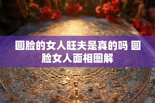 圆脸的女人旺夫是真的吗 圆脸女人面相图解 圆脸的女人旺夫是真的吗 圆脸女人面相图解