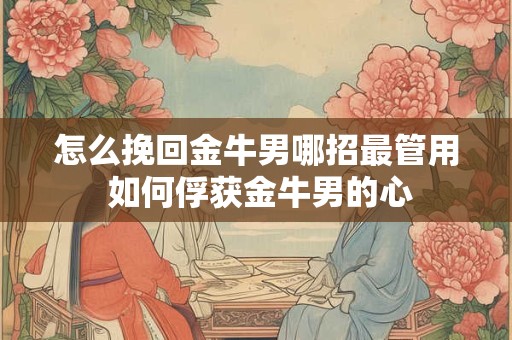 怎么挽回金牛男哪招最管用 如何俘获金牛男的心