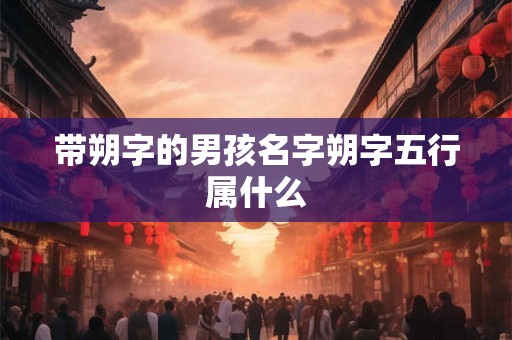 带朔字的男孩名字朔字五行属什么 带朔字的男孩名字朔字五行属什么