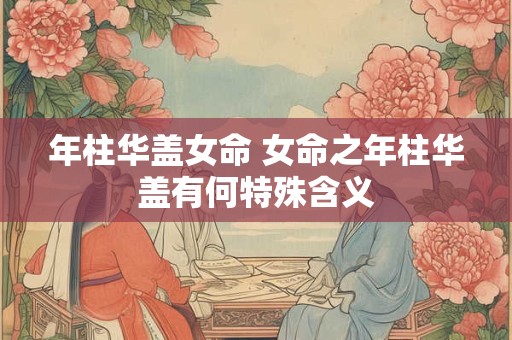 年柱华盖女命 女命之年柱华盖有何特殊含义