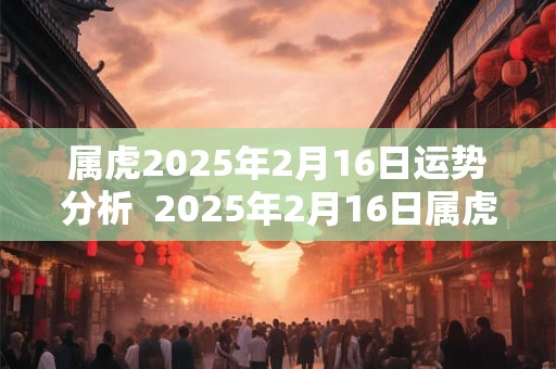 属虎2025年2月16日运势分析  2025年2月16日属虎今日运势