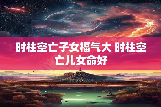 时柱空亡子女福气大 时柱空亡儿女命好